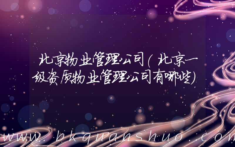 北京物业管理公司(北京一级资质物业管理公司有哪些)