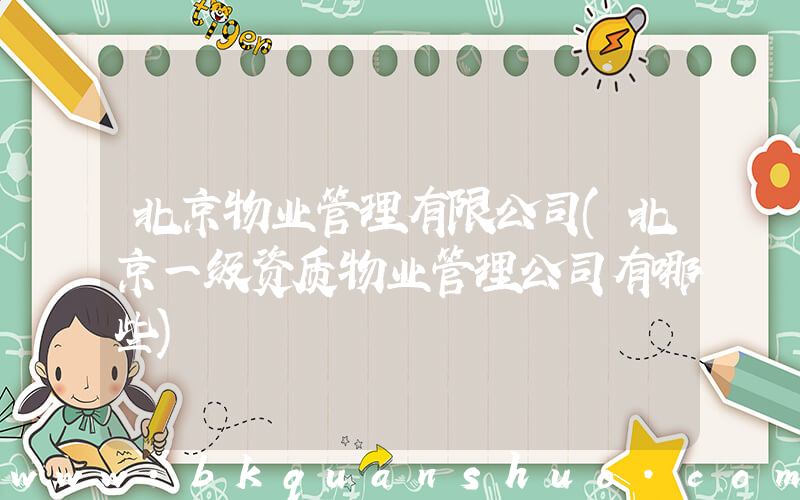 北京物业管理有限公司(北京一级资质物业管理公司有哪些)