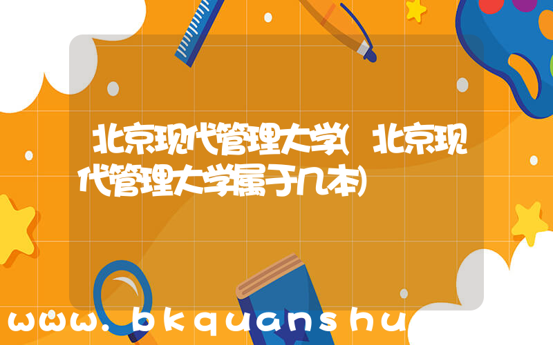 北京现代管理大学(北京现代管理大学属于几本)