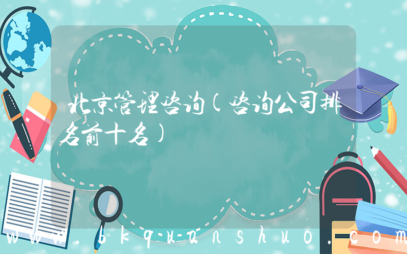 北京管理咨询(咨询公司排名前十名)