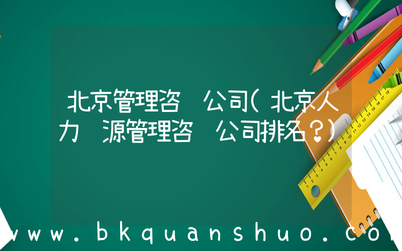 北京管理咨询公司(北京人力资源管理咨询公司排名？)