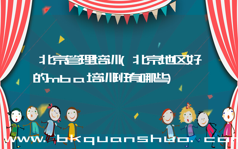 北京管理培训(北京地区好的mba培训班有哪些)
