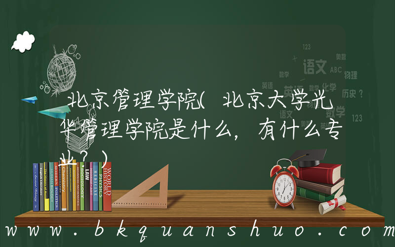 北京管理学院(北京大学光华管理学院是什么，有什么专业？)