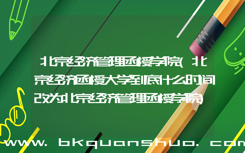 北京经济管理函授学院(北京经济函授大学到底什么时间改为北京经济管理函授学院)