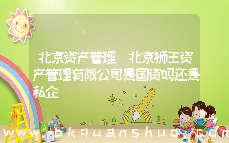 北京资产管理(北京狮王资产管理有限公司是国资吗还是私企)