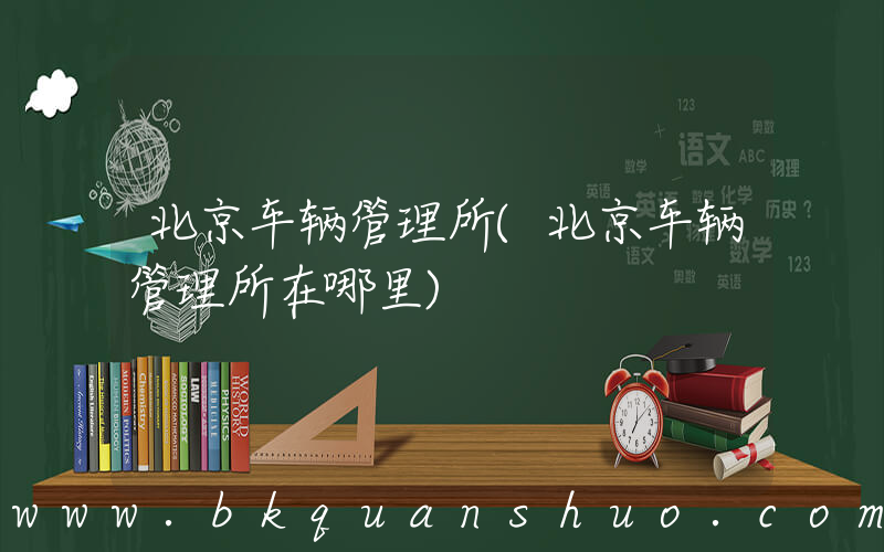 北京车辆管理所(北京车辆管理所在哪里)