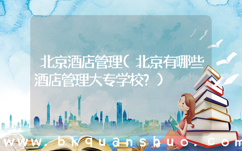 北京酒店管理(北京有哪些酒店管理大专学校？)