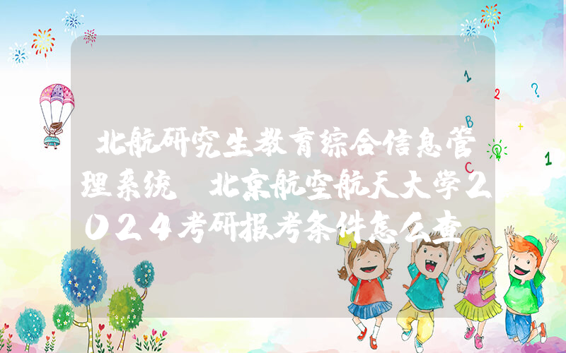 北航研究生教育综合信息管理系统(北京航空航天大学2024考研报考条件怎么查？)