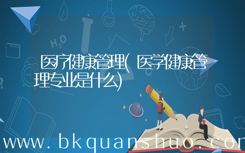 医疗健康管理(医学健康管理专业是什么)