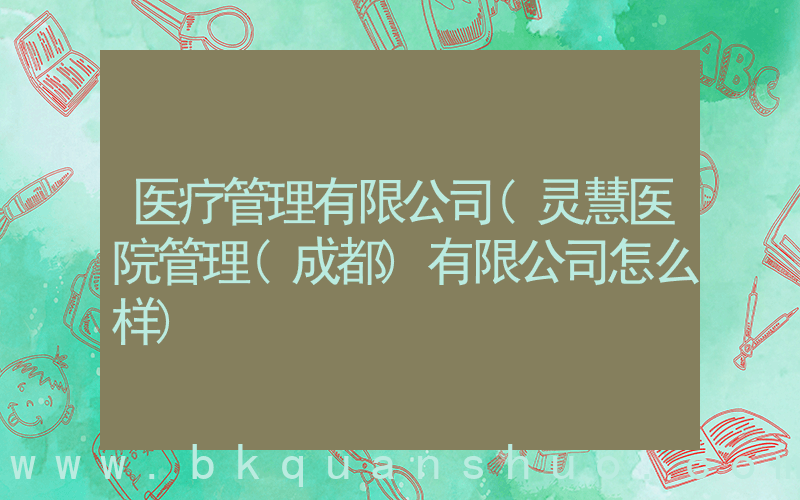 医疗管理有限公司(灵慧医院管理(成都)有限公司怎么样)