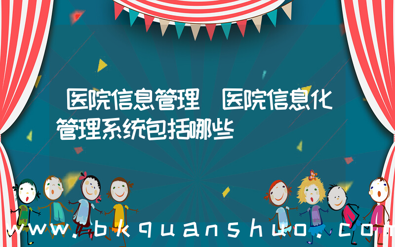 医院信息管理(医院信息化管理系统包括哪些)