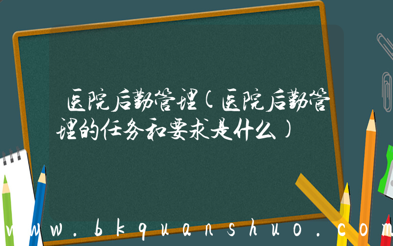 医院后勤管理(医院后勤管理的任务和要求是什么)