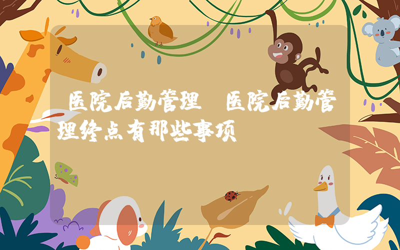 医院后勤管理(医院后勤管理终点有那些事项)