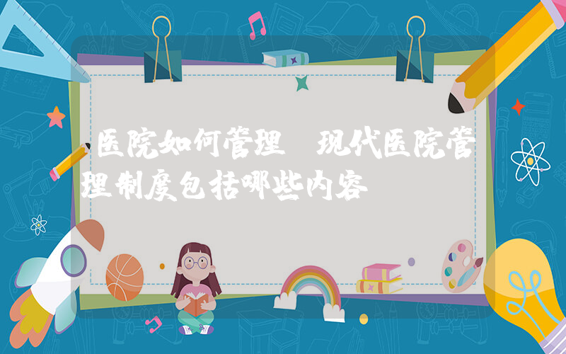医院如何管理(现代医院管理制度包括哪些内容)