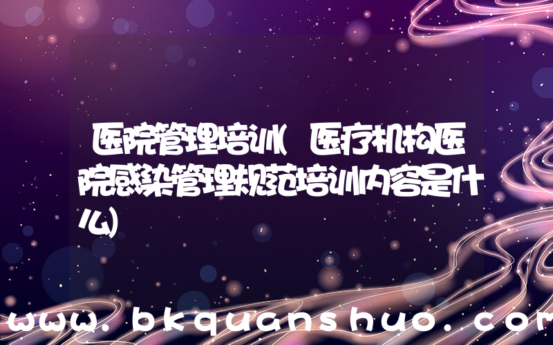 医院管理培训(医疗机构医院感染管理规范培训内容是什么)