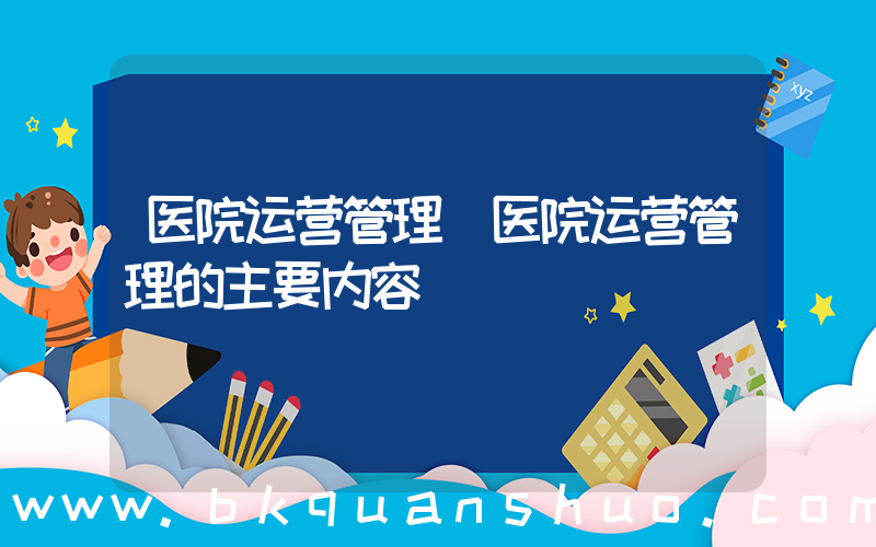 医院运营管理(医院运营管理的主要内容)