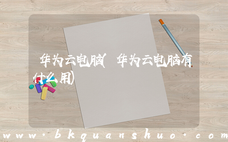 华为云电脑(华为云电脑有什么用)