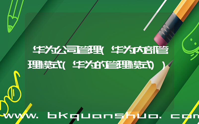 华为公司管理(华为内部管理模式(华为的管理模式))