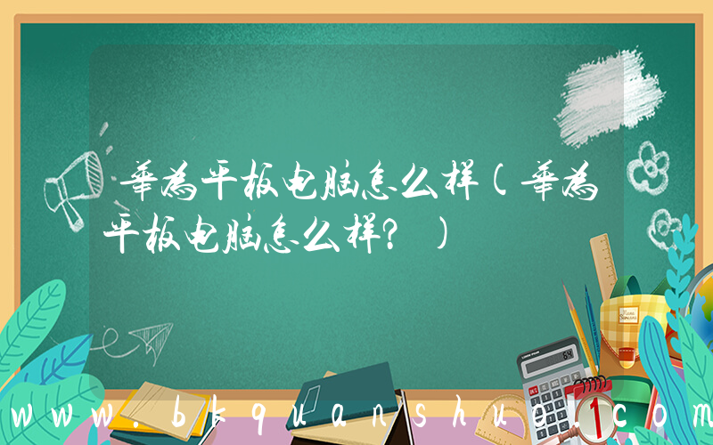 华为平板电脑怎么样(华为平板电脑怎么样？)