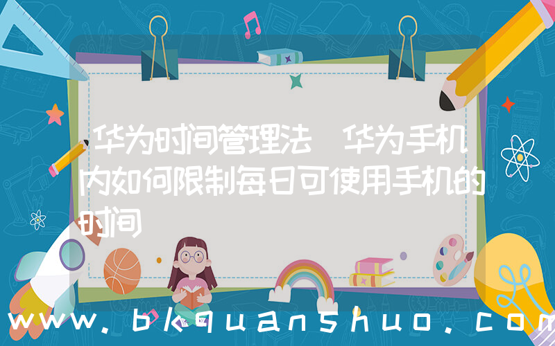 华为时间管理法(华为手机内如何限制每日可使用手机的时间)