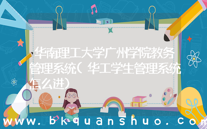 华南理工大学广州学院教务管理系统(华工学生管理系统怎么进)