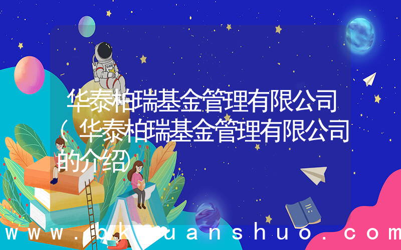 华泰柏瑞基金管理有限公司(华泰柏瑞基金管理有限公司的介绍)