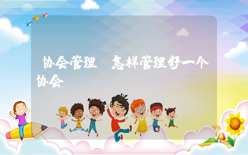 协会管理(怎样管理好一个协会)