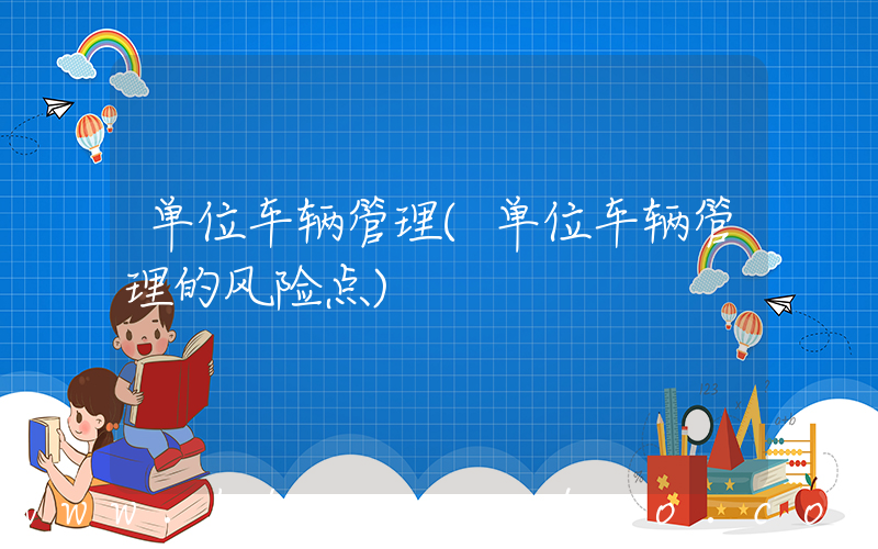 单位车辆管理(单位车辆管理的风险点)