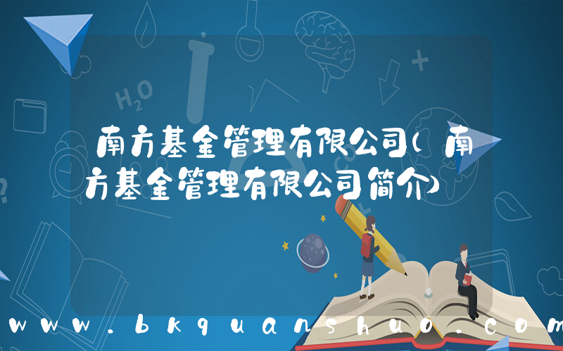 南方基金管理有限公司(南方基金管理有限公司简介)