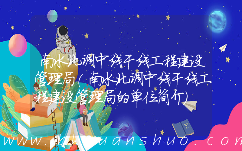 南水北调中线干线工程建设管理局(南水北调中线干线工程建设管理局的单位简介)