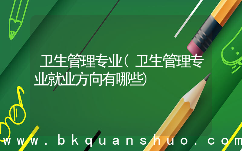 卫生管理专业(卫生管理专业就业方向有哪些)