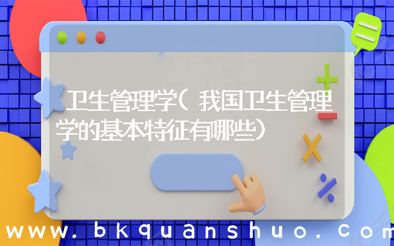 卫生管理学(我国卫生管理学的基本特征有哪些)