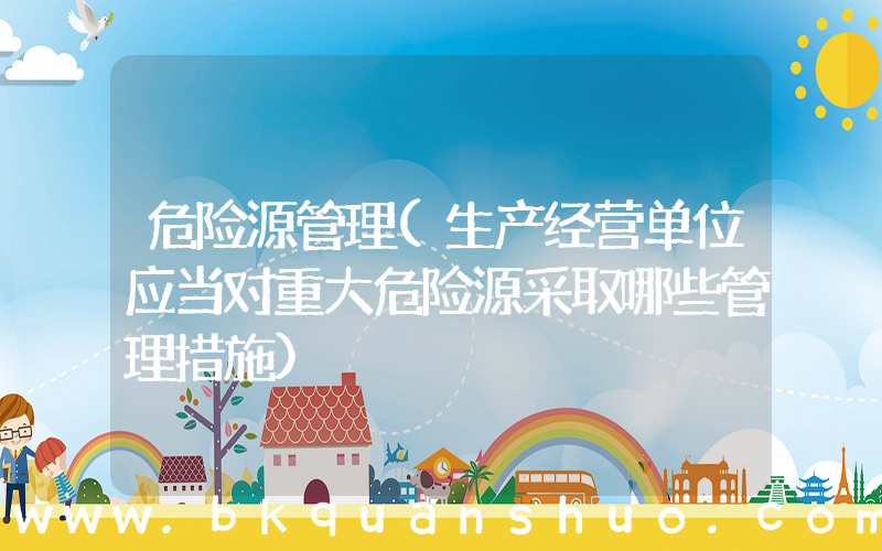 危险源管理(生产经营单位应当对重大危险源采取哪些管理措施)