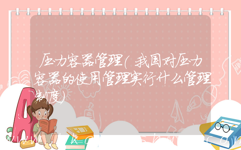 压力容器管理(我国对压力容器的使用管理实行什么管理制度)