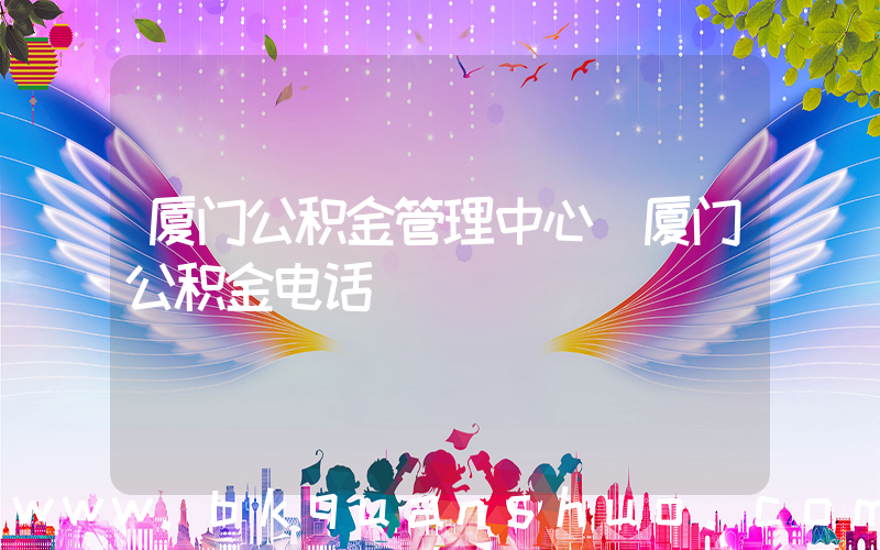 厦门公积金管理中心(厦门公积金电话)