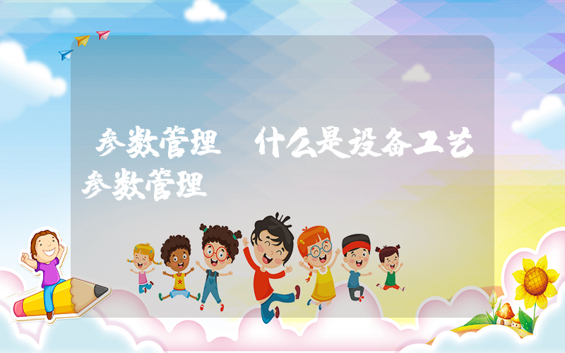 参数管理(什么是设备工艺参数管理)