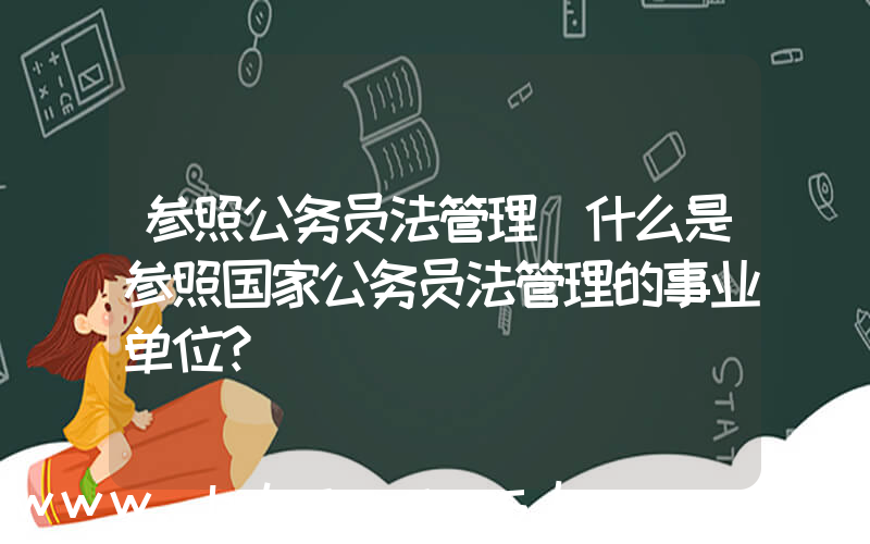 参照公务员法管理(什么是参照国家公务员法管理的事业单位？)
