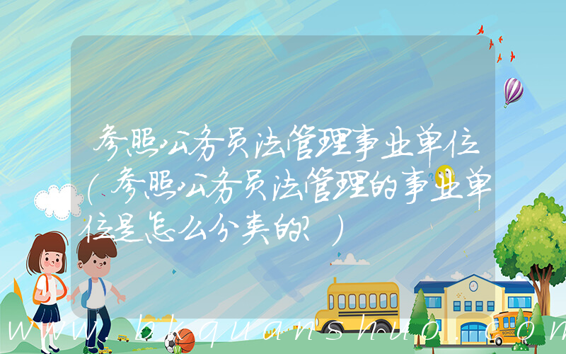 参照公务员法管理事业单位(参照公务员法管理的事业单位是怎么分类的？)