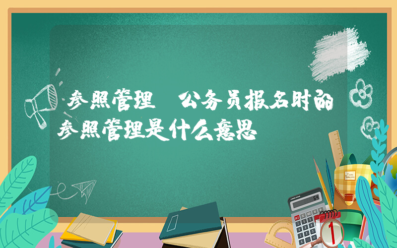 参照管理(公务员报名时的参照管理是什么意思)
