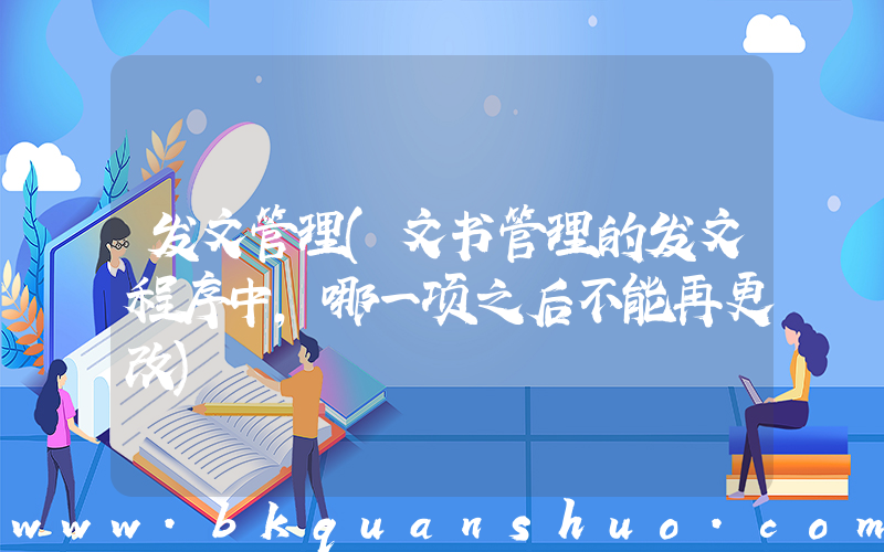 发文管理(文书管理的发文程序中,哪一项之后不能再更改)