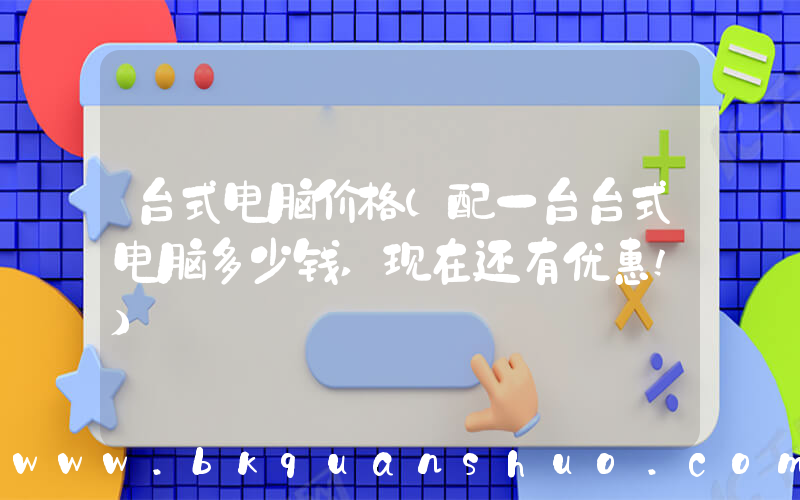 台式电脑价格(配一台台式电脑多少钱,现在还有优惠!)