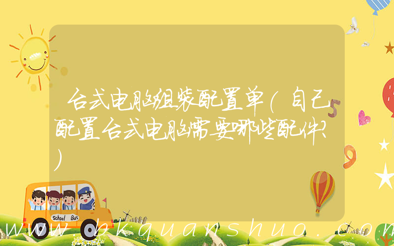 台式电脑组装配置单(自己配置台式电脑需要哪些配件？)