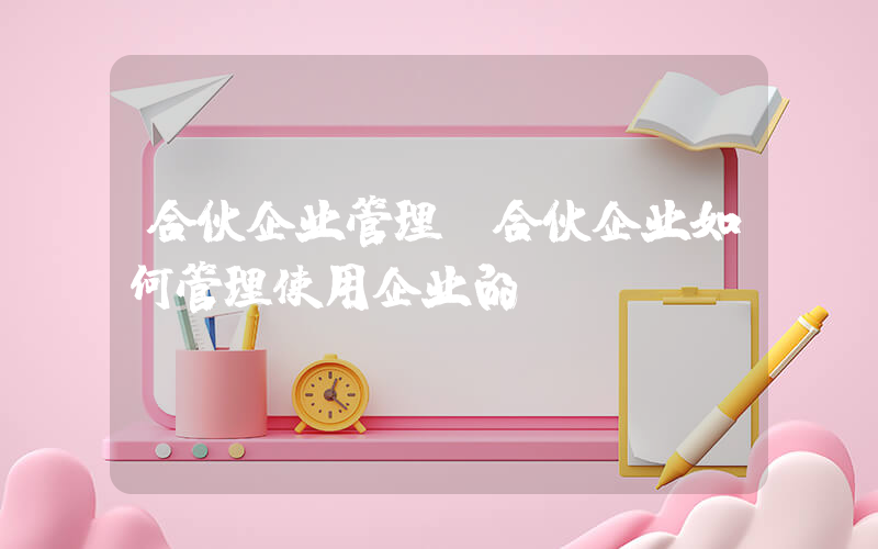 合伙企业管理(合伙企业如何管理使用企业的)