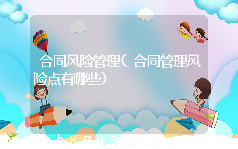 合同风险管理(合同管理风险点有哪些)