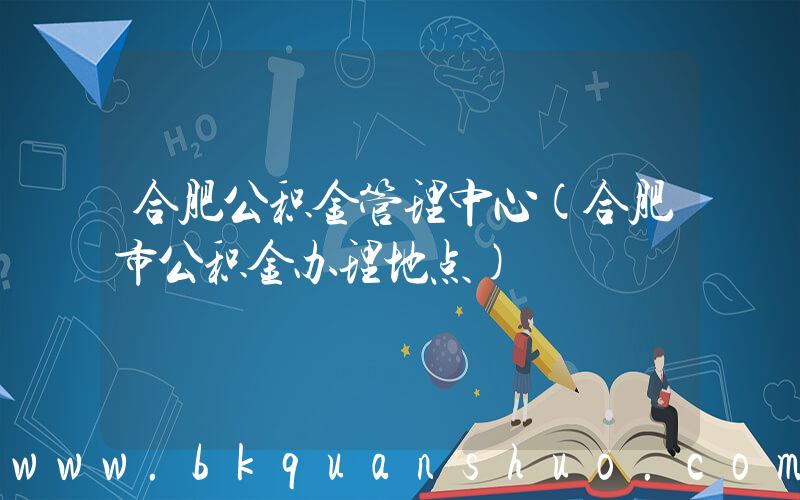 合肥公积金管理中心(合肥市公积金办理地点)