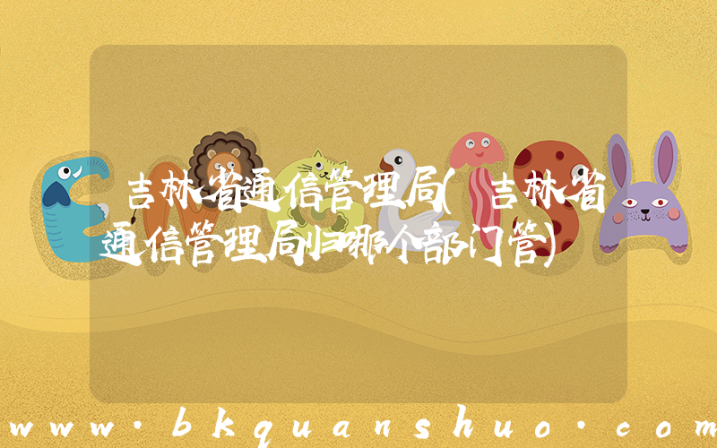 吉林省通信管理局(吉林省通信管理局归哪个部门管)