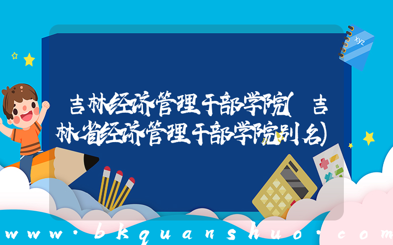 吉林经济管理干部学院(吉林省经济管理干部学院别名)