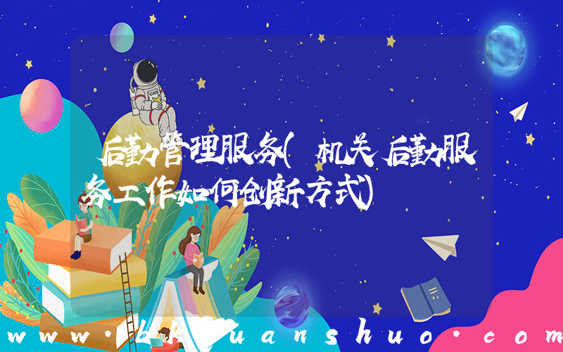 后勤管理服务(机关后勤服务工作如何创新方式)
