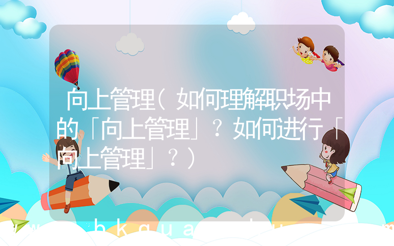 向上管理(如何理解职场中的「向上管理」？如何进行「向上管理」？)
