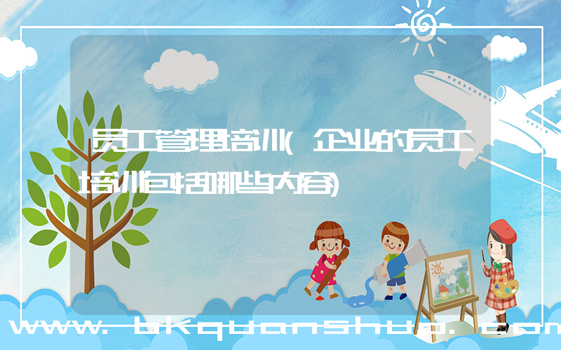 员工管理培训(企业的员工培训包括哪些内容)